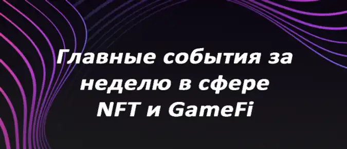 Главные события за неделю в сфере NFT и GameFi Главные события за неделю в сфере NFT и GameFi